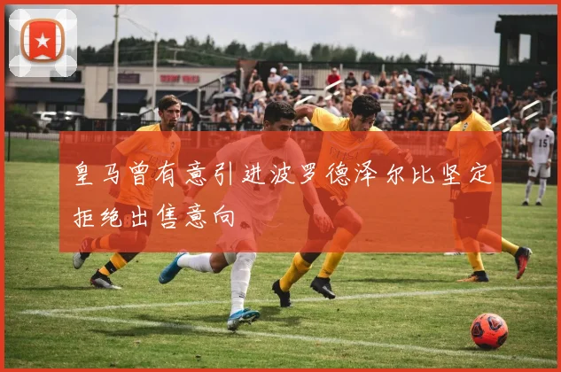 皇马曾有意引进波罗德泽尔比坚定拒绝出售意向