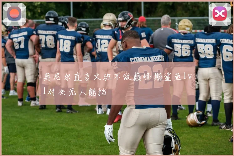 奥尼尔直言文班不敌巅峰期鲨鱼1v1对决无人能挡