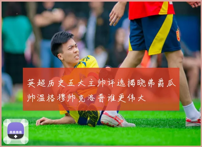英超历史五大主帅评选揭晓弗爵瓜帅温格穆帅克洛普谁更伟大