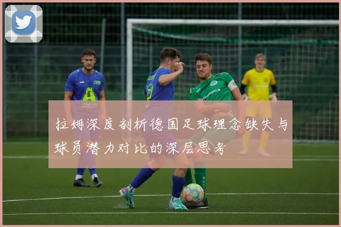拉姆深度剖析德国足球理念缺失与球员潜力对比的深层思考