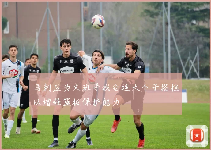 马刺应为文班寻找合适大个子搭档以增强篮板保护能力