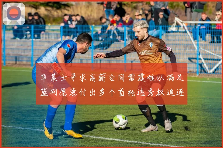 华莱士寻求高薪合同雷霆难以满足篮网愿意付出多个首轮选秀权追逐