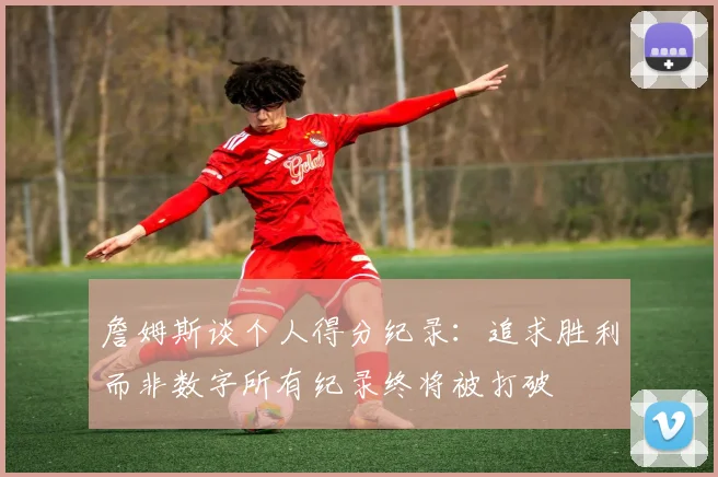 詹姆斯谈个人得分纪录：追求胜利而非数字所有纪录终将被打破