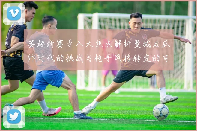 英超新赛季八大焦点解析曼城后瓜帅时代的挑战与枪手风格转变的可能性