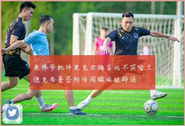 老佛爷批评里克尔梅言论不实哈兰德克洛普签约传闻瞬间被辟谣