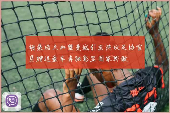 胡桑诺夫加盟曼城引发热议足协官员赠送豪车奔驰彰显国家骄傲