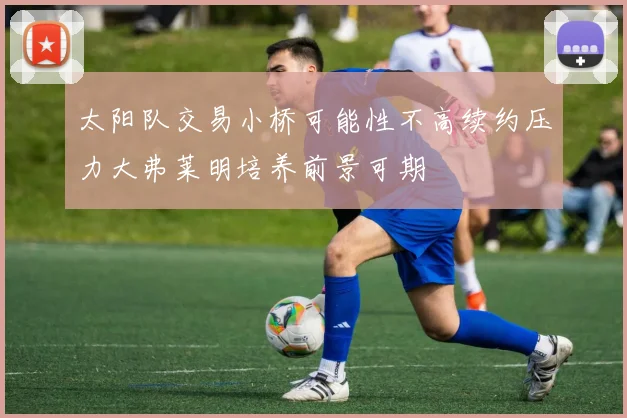太阳队交易小桥可能性不高续约压力大弗莱明培养前景可期