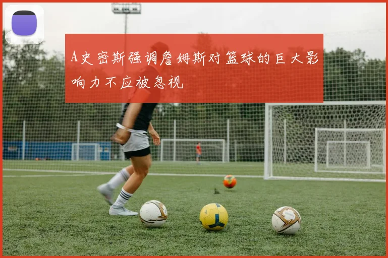 A史密斯强调詹姆斯对篮球的巨大影响力不应被忽视