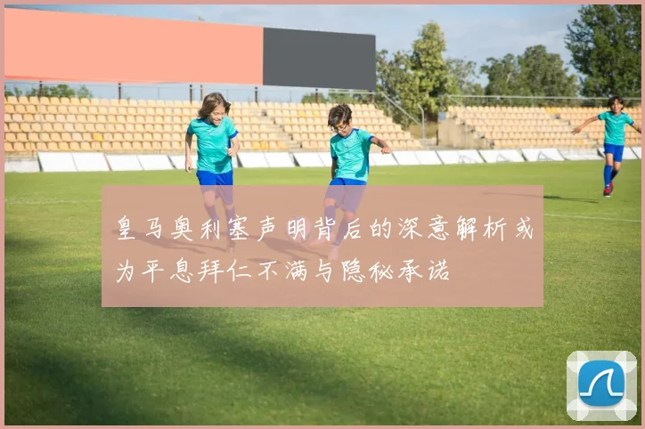 皇马奥利塞声明背后的深意解析或为平息拜仁不满与隐秘承诺