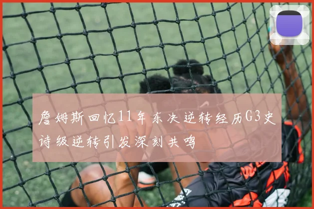 詹姆斯回忆11年东决逆转经历G3史诗级逆转引发深刻共鸣