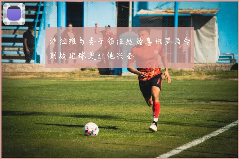 沙拉维与妻子领证结婚喜讯罗马告别战进球更让他兴奋